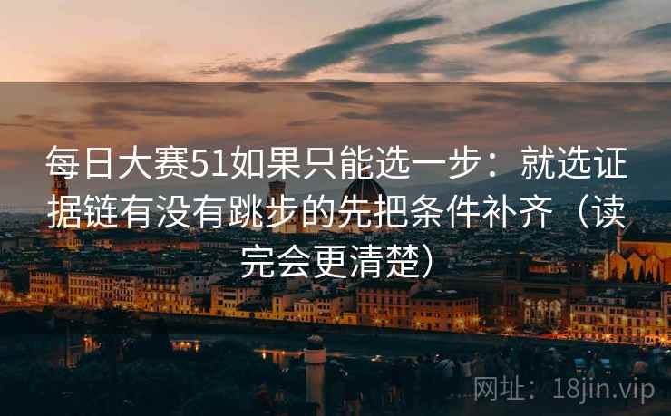 每日大赛51如果只能选一步：就选证据链有没有跳步的先把条件补齐（读完会更清楚）