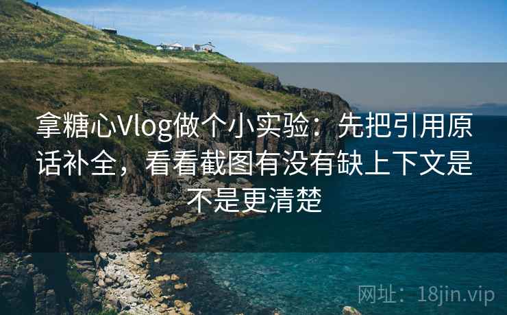 拿糖心Vlog做个小实验：先把引用原话补全，看看截图有没有缺上下文是不是更清楚